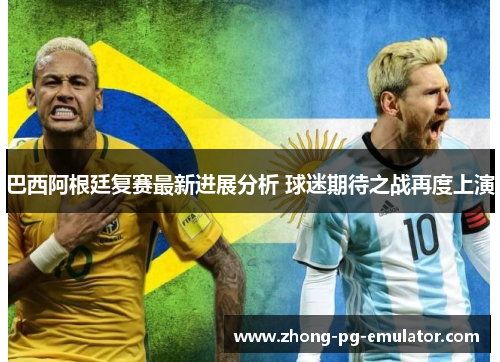 巴西阿根廷复赛最新进展分析 球迷期待之战再度上演
