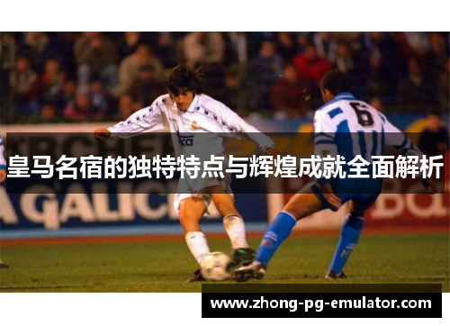 皇马名宿的独特特点与辉煌成就全面解析 皇马名宿的独特特点与辉煌成就全面解析
