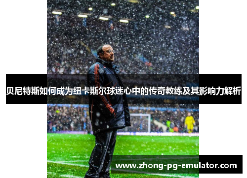 贝尼特斯如何成为纽卡斯尔球迷心中的传奇教练及其影响力解析 贝尼特斯如何成为纽卡斯尔球迷心中的传奇教练及其影响力解析
