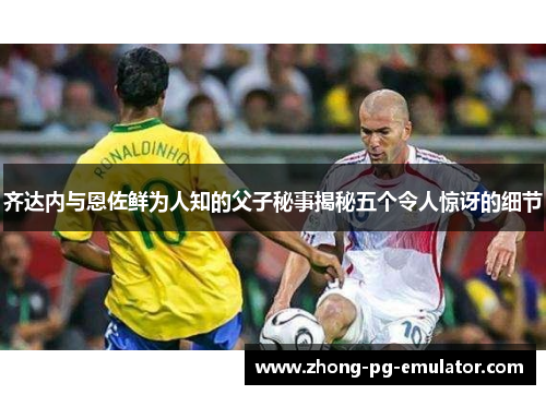 齐达内与恩佐鲜为人知的父子秘事揭秘五个令人惊讶的细节