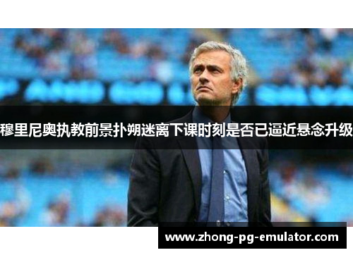 穆里尼奥执教前景扑朔迷离下课时刻是否已逼近悬念升级