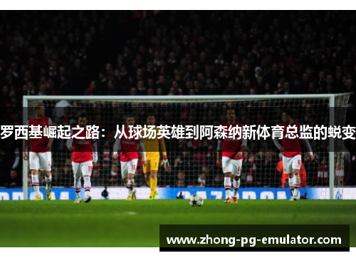 罗西基崛起之路：从球场英雄到阿森纳新体育总监的蜕变