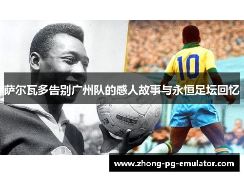 萨尔瓦多告别广州队的感人故事与永恒足坛回忆 萨尔瓦多告别广州队的感人故事与永恒足坛回忆