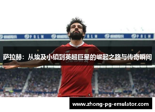 萨拉赫:从埃及小镇到英超巨星的崛起之路与传奇瞬间 萨拉赫:从埃及小镇到英超巨星的崛起之路与传奇瞬间