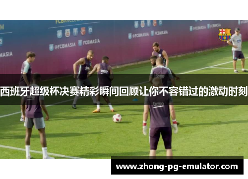 西班牙超级杯决赛精彩瞬间回顾让你不容错过的激动时刻 西班牙超级杯决赛精彩瞬间回顾让你不容错过的激动时刻