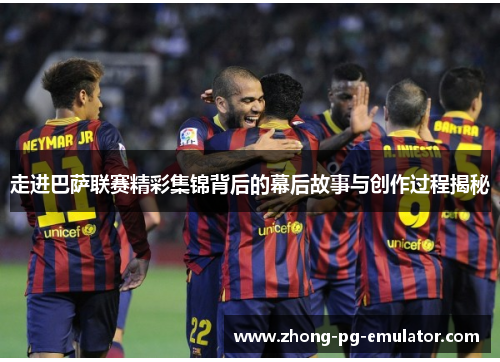 走进巴萨联赛精彩集锦背后的幕后故事与创作过程揭秘