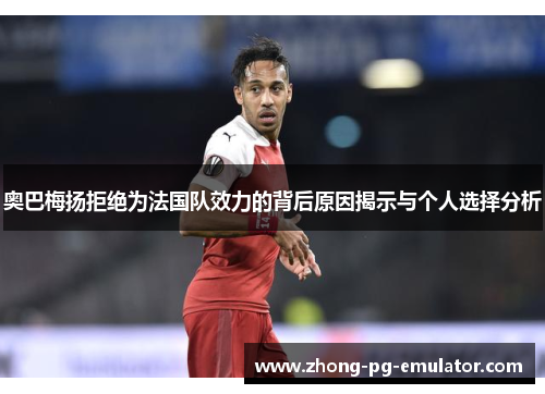 奥巴梅扬拒绝为法国队效力的背后原因揭示与个人选择分析