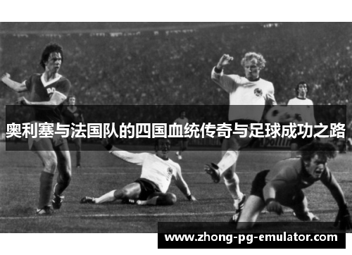 奥利塞与法国队的四国血统传奇与足球成功之路 奥利塞与法国队的四国血统传奇与足球成功之路