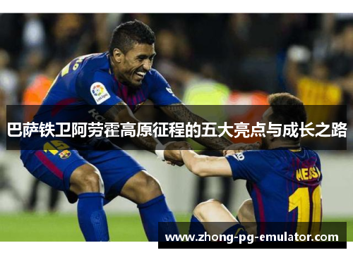 巴萨铁卫阿劳霍高原征程的五大亮点与成长之路 巴萨铁卫阿劳霍高原征程的五大亮点与成长之路
