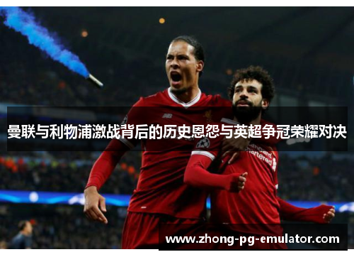 曼联与利物浦激战背后的历史恩怨与英超争冠荣耀对决