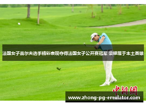 法国女子高尔夫选手精彩表现夺得法国女子公开赛冠军 荣耀属于本土英雄