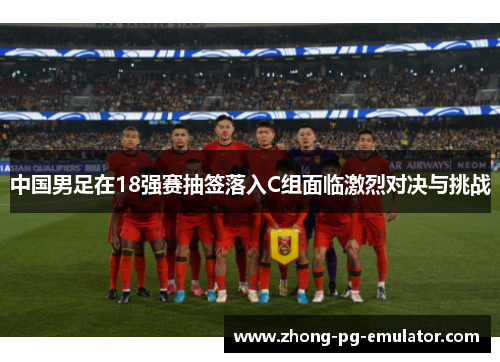 中国男足在18强赛抽签落入C组面临激烈对决与挑战