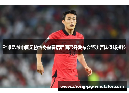 孙准浩被中国足协终身禁赛后韩国召开发布会坚决否认假球指控