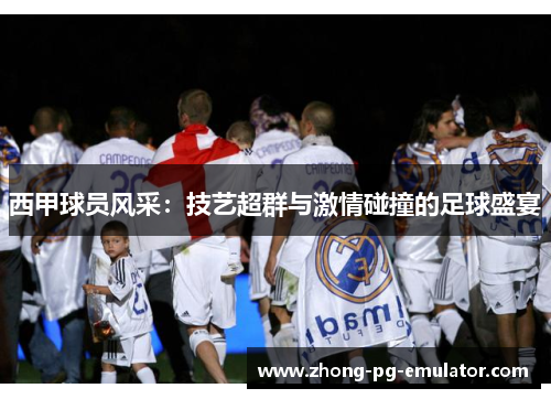 西甲球员风采：技艺超群与激情碰撞的足球盛宴