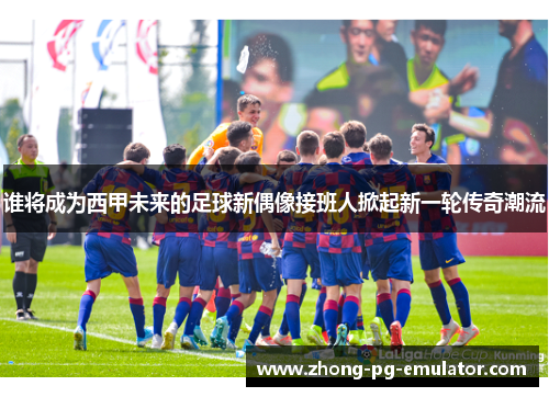 谁将成为西甲未来的足球新偶像接班人掀起新一轮传奇潮流