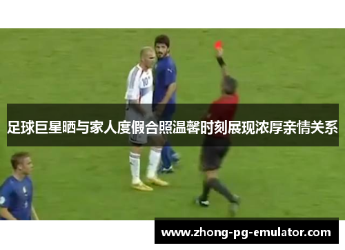 足球巨星晒与家人度假合照温馨时刻展现浓厚亲情关系