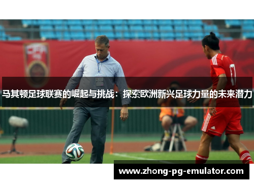 马其顿足球联赛的崛起与挑战：探索欧洲新兴足球力量的未来潜力