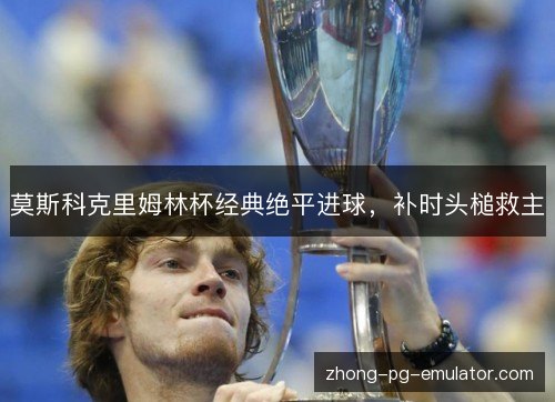 莫斯科克里姆林杯经典绝平进球，补时头槌救主